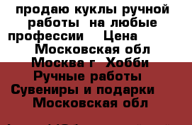 продаю куклы ручной работы. на любые профессии. › Цена ­ 1 000 - Московская обл., Москва г. Хобби. Ручные работы » Сувениры и подарки   . Московская обл.